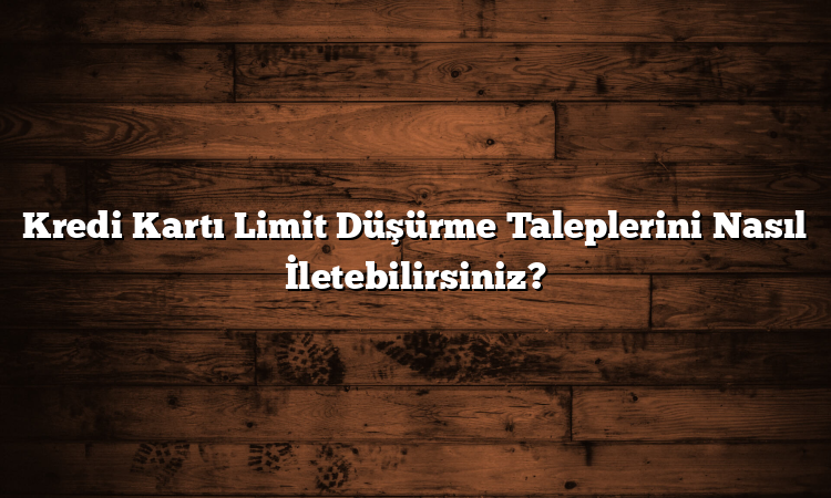 Kredi Kartı Limit Düşürme Taleplerini Nasıl İletebilirsiniz?
