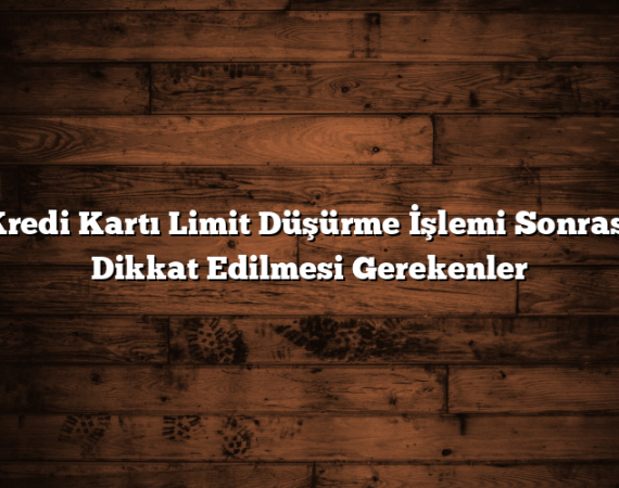 Kredi Kartı Limit Düşürme İşlemi Sonrası Dikkat Edilmesi Gerekenler