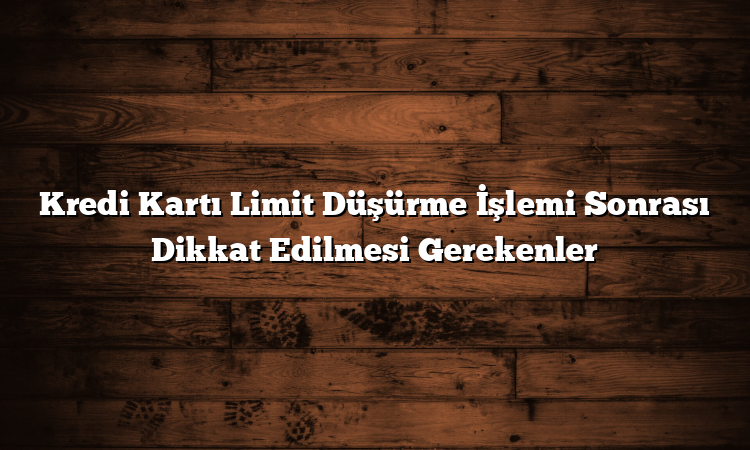 Kredi Kartı Limit Düşürme İşlemi Sonrası Dikkat Edilmesi Gerekenler