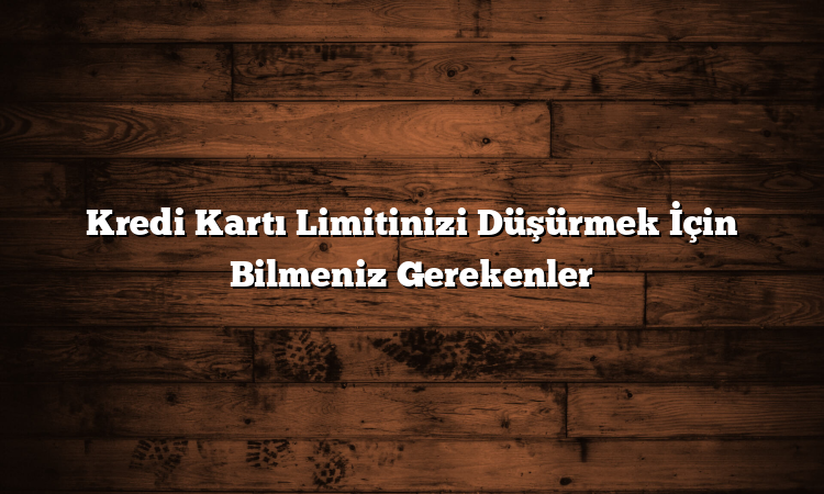 Kredi Kartı Limitinizi Düşürmek İçin Bilmeniz Gerekenler