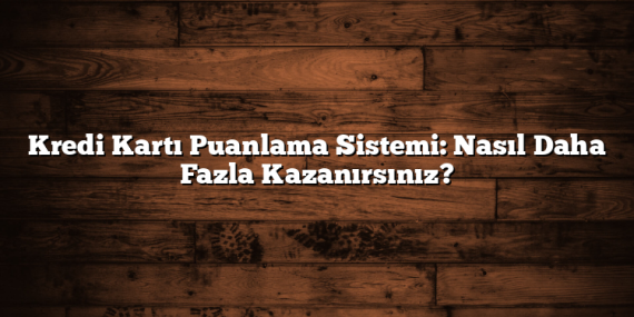 Kredi Kartı Puanlama Sistemi: Nasıl Daha Fazla Kazanırsınız?