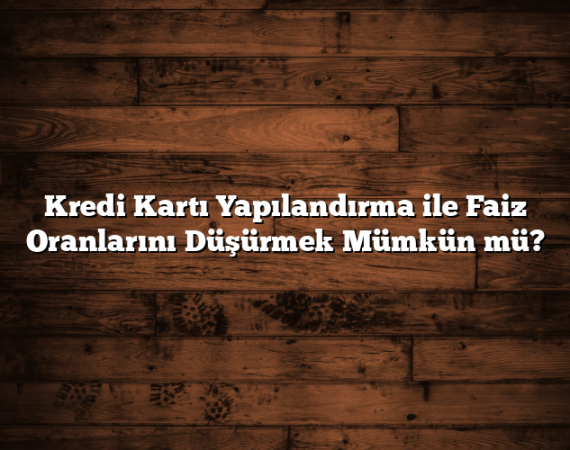 Kredi Kartı Yapılandırma ile Faiz Oranlarını Düşürmek Mümkün mü?