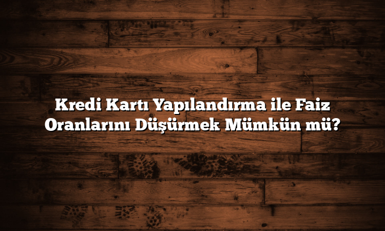 Kredi Kartı Yapılandırma ile Faiz Oranlarını Düşürmek Mümkün mü?