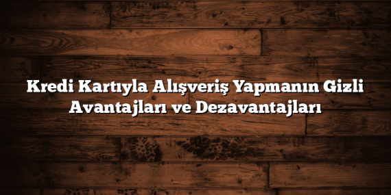 Kredi Kartıyla Alışveriş Yapmanın Gizli Avantajları ve Dezavantajları