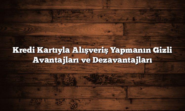 Kredi Kartıyla Alışveriş Yapmanın Gizli Avantajları ve Dezavantajları