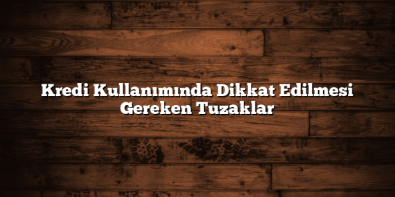 Kredi Kullanımında Dikkat Edilmesi Gereken Tuzaklar