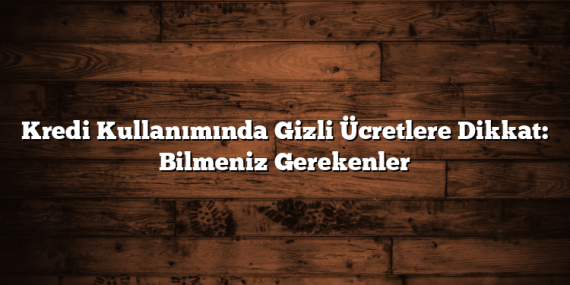 Kredi Kullanımında Gizli Ücretlere Dikkat: Bilmeniz Gerekenler