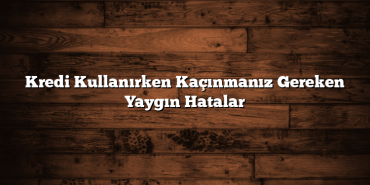 Kredi Kullanırken Kaçınmanız Gereken Yaygın Hatalar Kredi Kullanırken Kaçınmanız Gereken Yaygın Hatalar