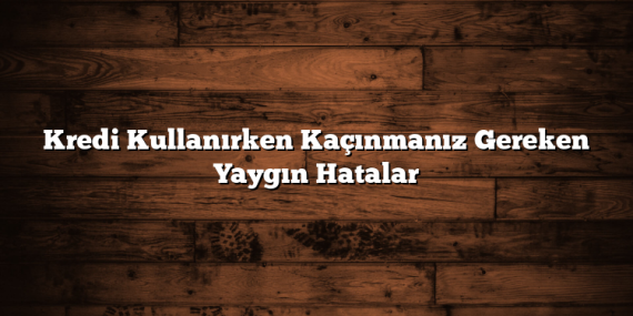 Kredi Kullanırken Kaçınmanız Gereken Yaygın Hatalar