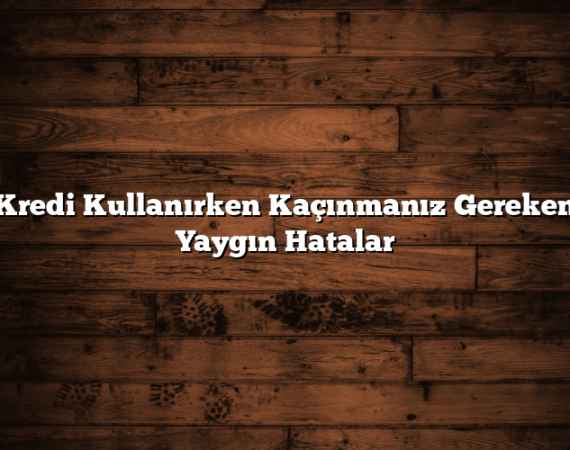 Kredi Kullanırken Kaçınmanız Gereken Yaygın Hatalar
