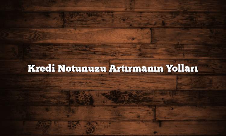 Kredi Notunuzu Artırmanın Yolları
