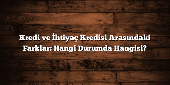 Kredi ve İhtiyaç Kredisi Arasındaki Farklar: Hangi Durumda Hangisi?