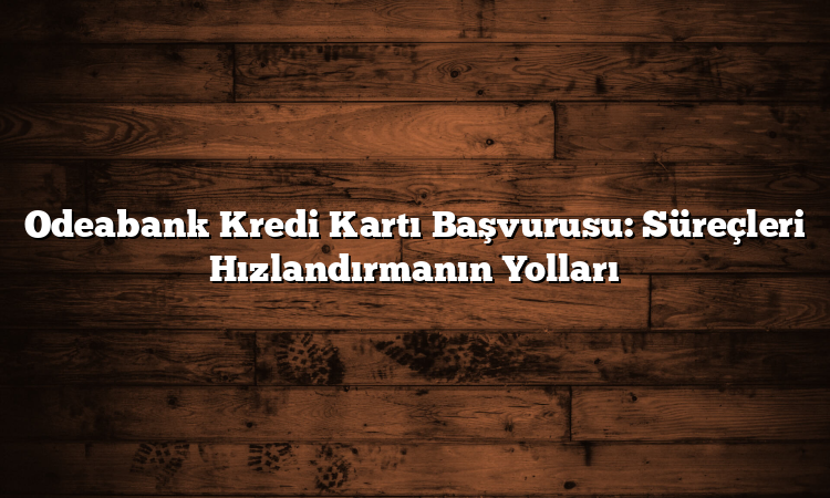 Odeabank Kredi Kartı Başvurusu: Süreçleri Hızlandırmanın Yolları