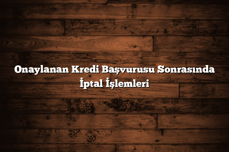 Onaylanan Kredi Başvurusu Sonrasında İptal İşlemleri