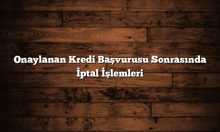 Onaylanan Kredi Başvurusu Sonrasında İptal İşlemleri