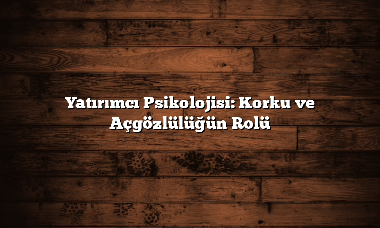 Yatırımcı Psikolojisi: Korku ve Açgözlülüğün Rolü