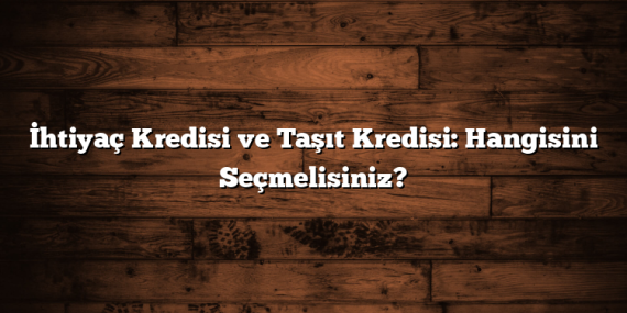 İhtiyaç Kredisi ve Taşıt Kredisi: Hangisini Seçmelisiniz?