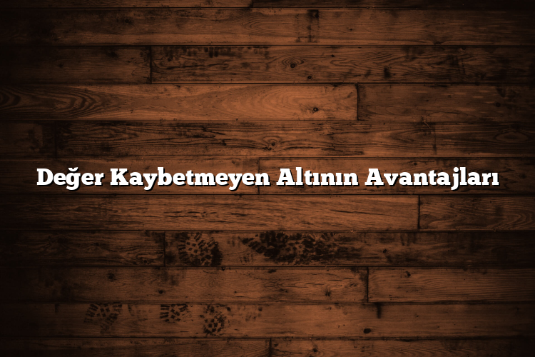 Değer Kaybetmeyen Altının Avantajları