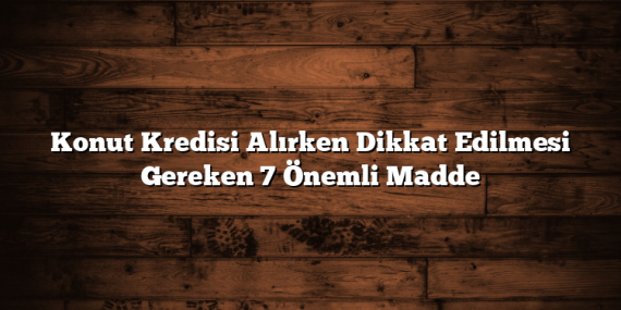 Konut Kredisi Alırken Dikkat Edilmesi Gereken 7 Önemli Madde