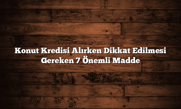 Konut Kredisi Alırken Dikkat Edilmesi Gereken 7 Önemli Madde