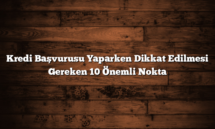 Kredi Başvurusu Yaparken Dikkat Edilmesi Gereken 10 Önemli Nokta