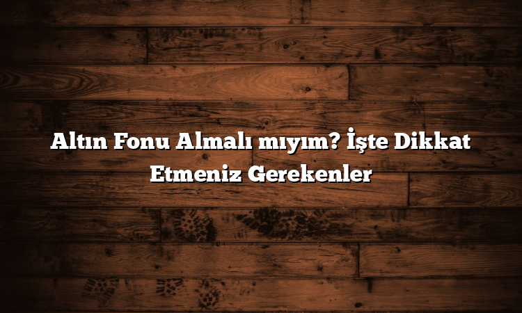 Altın Fonu Almalı mıyım? İşte Dikkat Etmeniz Gerekenler