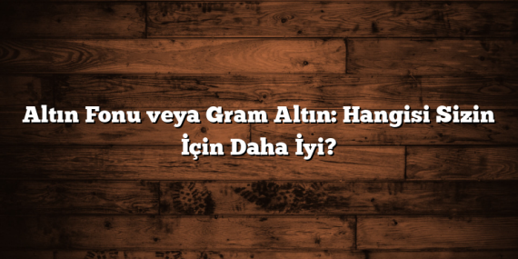 Altın Fonu veya Gram Altın: Hangisi Sizin İçin Daha İyi?