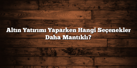 Altın Yatırımı Yaparken Hangi Seçenekler Daha Mantıklı?