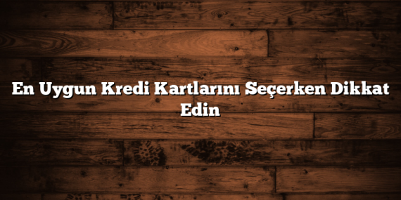 En Uygun Kredi Kartlarını Seçerken Dikkat Edin