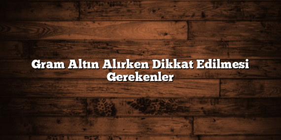 Gram Altın Alırken Dikkat Edilmesi Gerekenler