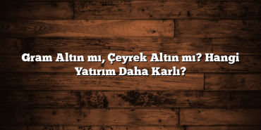 Gram Altın mı, Çeyrek Altın mı? Hangi Yatırım Daha Karlı?