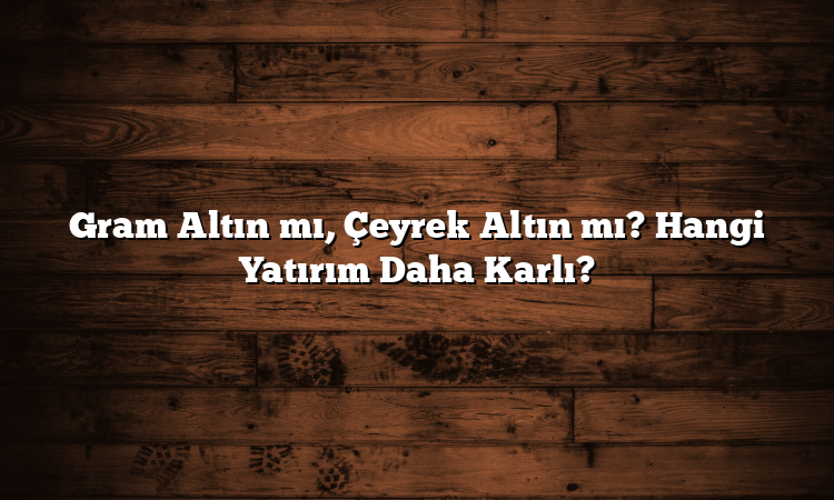 Gram Altın mı, Çeyrek Altın mı? Hangi Yatırım Daha Karlı?