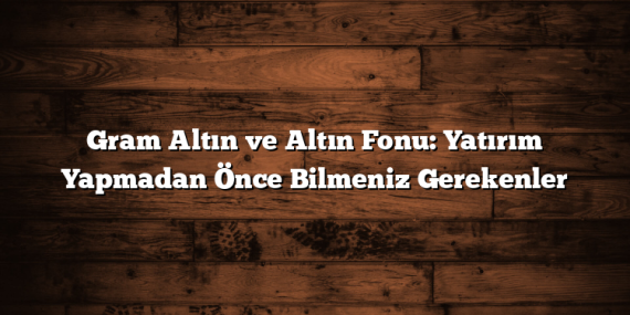 Gram Altın ve Altın Fonu: Yatırım Yapmadan Önce Bilmeniz Gerekenler