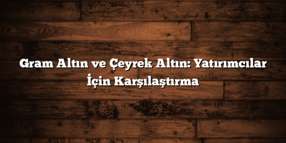 Gram Altın ve Çeyrek Altın: Yatırımcılar İçin Karşılaştırma