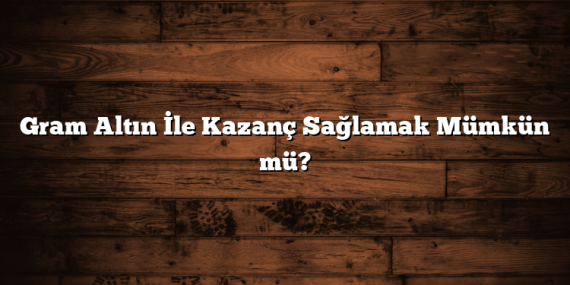 Gram Altın İle Kazanç Sağlamak Mümkün mü?