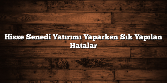 Hisse Senedi Yatırımı Yaparken Sık Yapılan Hatalar