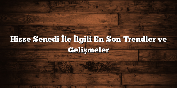 Hisse Senedi İle İlgili En Son Trendler ve Gelişmeler