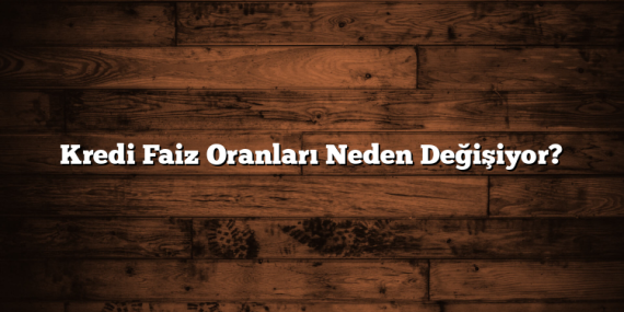 Kredi Faiz Oranları Neden Değişiyor?