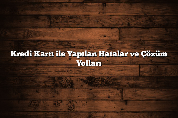 Kredi Kartı ile Yapılan Hatalar ve Çözüm Yolları