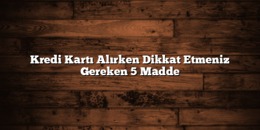 Kredi Kartı Alırken Dikkat Etmeniz Gereken 5 Madde