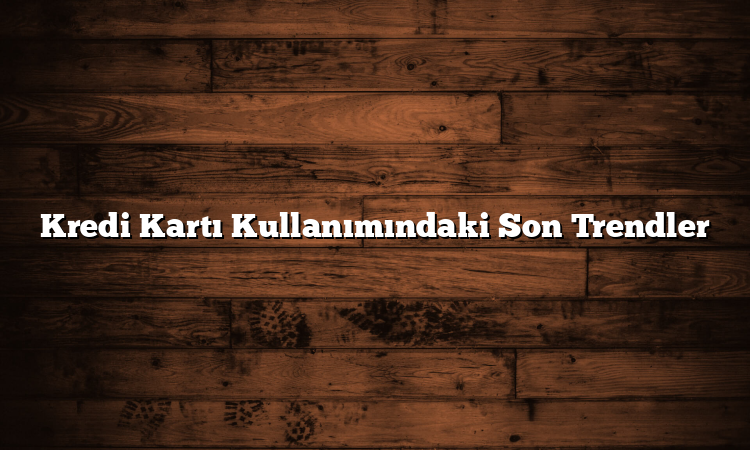 Kredi Kartı Kullanımındaki Son Trendler