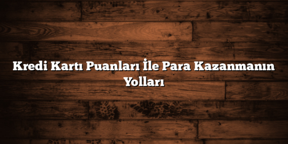 Kredi Kartı Puanları İle Para Kazanmanın Yolları