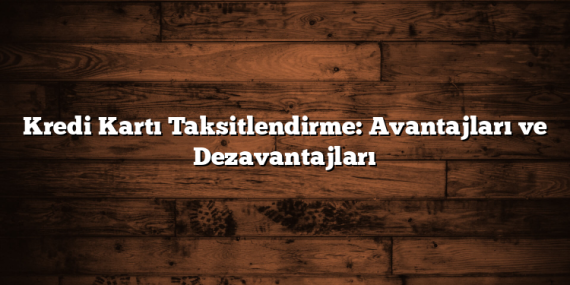 Kredi Kartı Taksitlendirme: Avantajları ve Dezavantajları