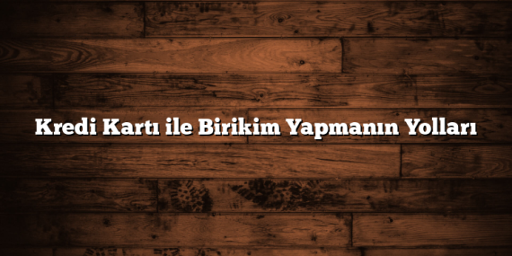 Kredi Kartı ile Birikim Yapmanın Yolları