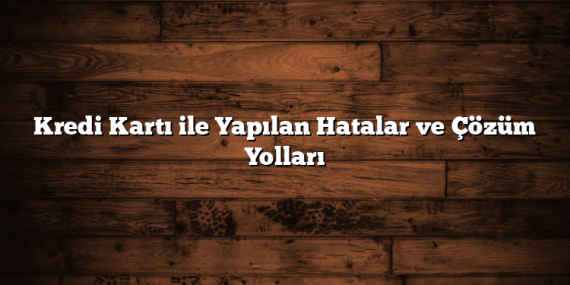 Kredi Kartı ile Yapılan Hatalar ve Çözüm Yolları