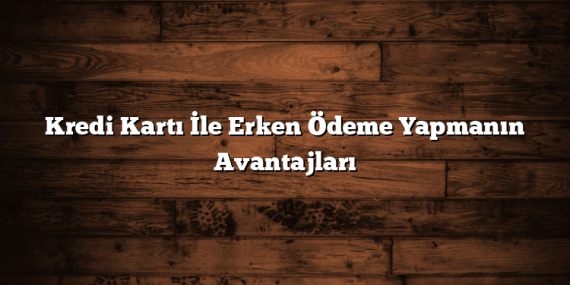 Kredi Kartı İle Erken Ödeme Yapmanın Avantajları