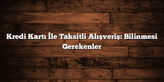 Kredi Kartı İle Taksitli Alışveriş: Bilinmesi Gerekenler