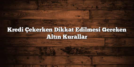 Kredi Çekerken Dikkat Edilmesi Gereken Altın Kurallar
