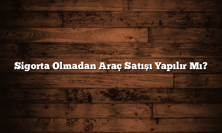 Sigorta Olmadan Araç Satışı Yapılır Mı?