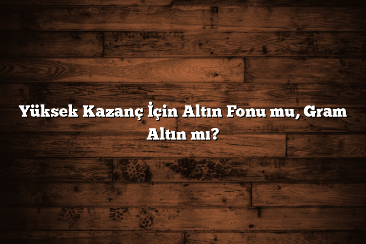 Yüksek Kazanç İçin Altın Fonu mu, Gram Altın mı?